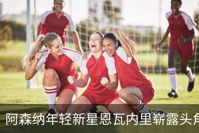 阿森纳年轻新星恩瓦内里崭露头角，准备挑战萨卡主力位置